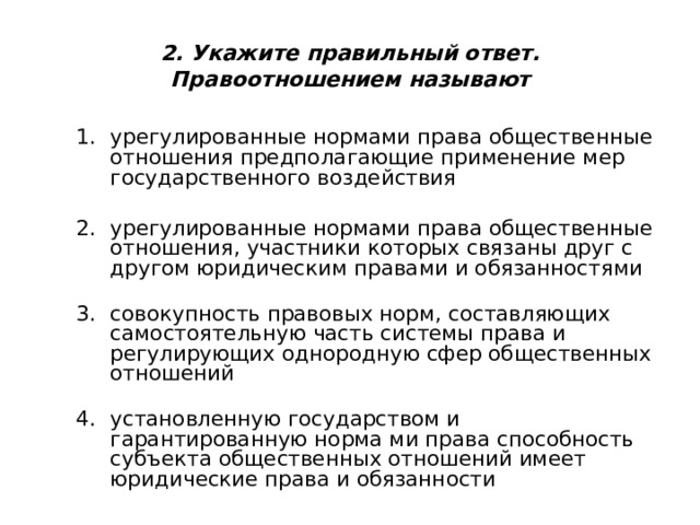 2. Укажите правильный ответ.  Правоотношением называют урегулированные нормами права общественные отношения предполагающие применение мер государственного воздействия   урегулированные нормами права общественные отношения, участники которых связаны друг с другом юридическим правами и обязанностями   совокупность правовых норм, составляющих самостоятельную часть системы права и регулирующих однородную сфер общественных отношений   установленную государством и гарантированную норма ми права способность субъекта общественных отношений имеет юридические права и обязанности 