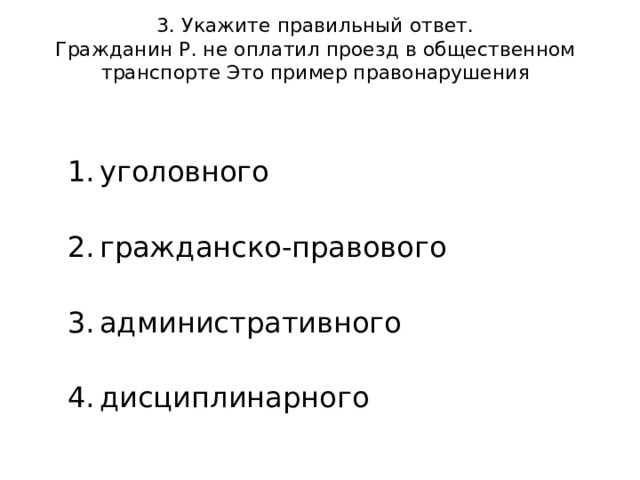 3. Укажите правильный ответ.  Гражданин Р. не оплатил проезд в общественном транспорте Это пример правонарушения   уголовного   гражданско-правового   административного   дисциплинарного 