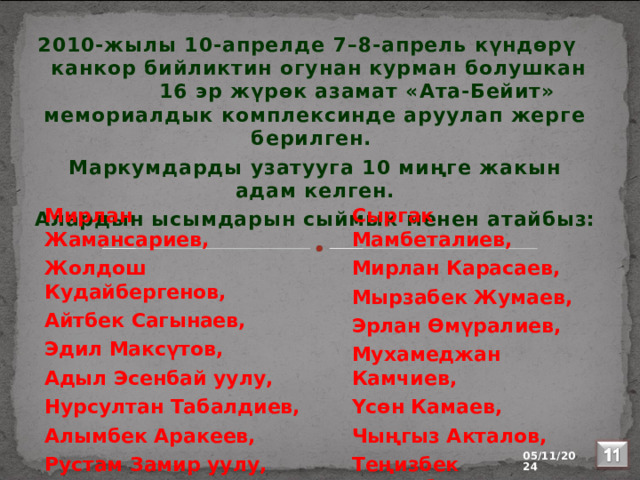 2010-жылы 10-апрелде 7–8-апрель күндөрү канкор бийликтин огунан курман болушкан 16 эр жүрөк азамат «Ата-Бейит» мемориалдык комплексинде аруулап жерге берилген. Маркумдарды узатууга 10 миңге жакын адам келген. Алардын ысымдарын сыймык менен атайбыз: Сыргак Мамбеталиев, Мирлан Жамансариев, Жолдош Кудайбергенов, Мирлан Карасаев, Айтбек Сагынаев, Мырзабек Жумаев, Эдил Максүтов, Эрлан Өмүралиев, Мухамеджан Камчиев, Адыл Эсенбай уyлу, Үсөн Камаев, Нурсултан Табалдиев, Алымбек Аракеев, Чыңгыз Акталов, Рустам Замир уулу, Теңизбек Алтынбеков.  