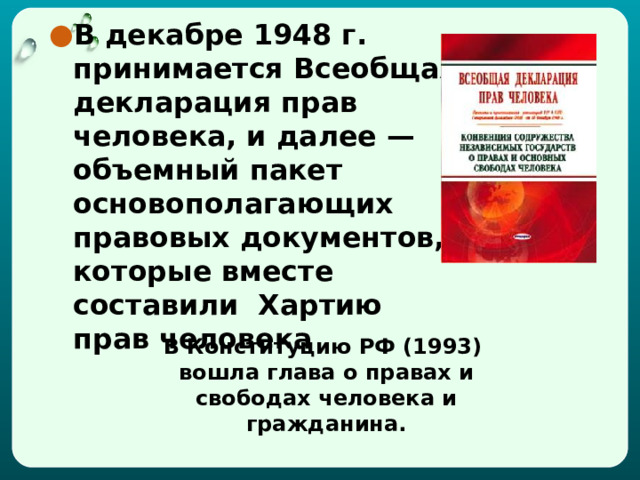 В декабре 1948 г. принимается Всеобщая декларация прав человека, и далее — объемный пакет основополагающих правовых документов, которые вместе составили Хартию прав человека В Конституцию РФ (1993) вошла глава о правах и свободах человека и гражданина. 