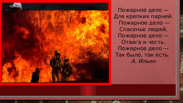 Пожарное дело — Для крепких парней.   Пожарное дело — Спасенье людей, Пожарное дело — Отвага и честь. Пожарное дело — Так было, так есть.  А. Ильин 