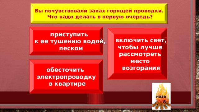 Вы почувствовали запах горящей проводки. Что надо делать в первую очередь? приступить к ее тушению водой,  песком включить свет, чтобы лучше рассмотреть место возгорания обесточить электропроводку  в квартире  назад 31 