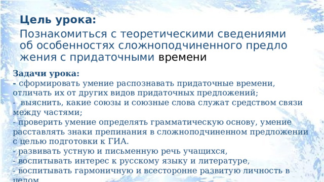 Цель урока: Познакомиться с теоретическими сведениями об особенностях сложноподчиненного предложения с придаточными времени Задачи урока: - сформировать умение распознавать придаточные времени, отличать их от других видов придаточных предложений; - выяснить, какие союзы и союзные слова служат средством связи между частями; - проверить умение определять грамматическую основу, умение расставлять знаки препинания в сложноподчиненном предложении с целью подготовки к ГИА. - развивать устную и письменную речь учащихся, - воспитывать интерес к русскому языку и литературе, - воспитывать гармоничную и всесторонне развитую личность в целом. 