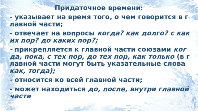 Придаточное времени: - указывает на время того, о чем говорится в главной части; - отвечает на вопросы когда? как долго? с каких пор? до каких пор?; - прикрепляется к главной части союзами когда, пока, с тех пор, до тех пор, как только (в главной части могут быть указательные слова как, тогда); - относится ко всей главной части; - может находиться до, после, внутри главной части 