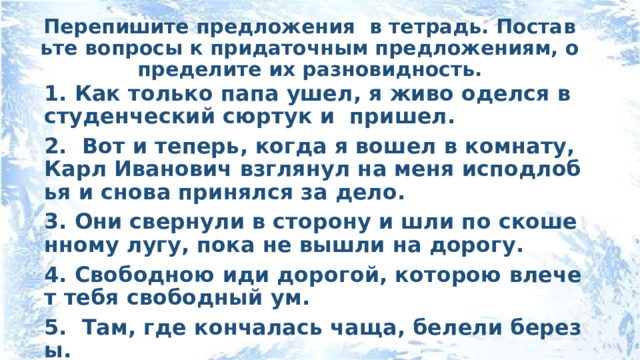 Перепишите предложения в тетрадь. Поставьте вопросы к придаточным предложениям, определите их разновидность. 1. Как только папа ушел, я живо оделся в студенческий сюртук и пришел. 2. Вот и теперь, когда я вошел в комнату, Карл Иванович взглянул на меня исподлобья и снова принялся за дело. 3. Они свернули в сторону и шли по скошенному лугу, пока не вышли на дорогу. 4. Свободною иди дорогой, которою влечет тебя свободный ум. 5.  Там, где кончалась чаща, белели березы. 6. Я стал припоминать, приходил ли он в течение дня. 