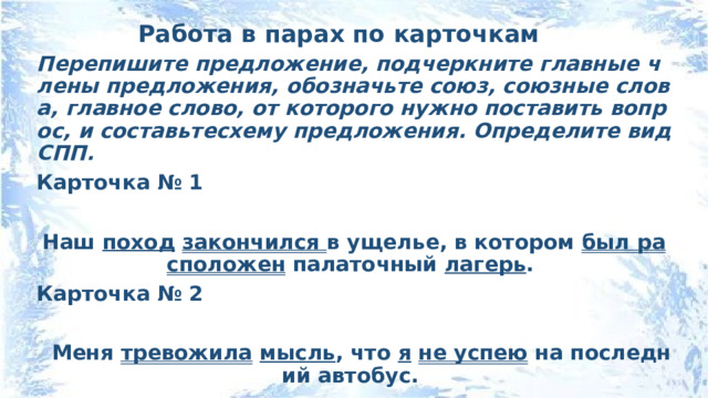 Работа в парах по карточкам Перепишите предложение, подчеркните главные члены предложения, обозначьте союз, союзные слова, главное слово, от которого нужно поставить вопрос, и составьтесхему предложения. Определите вид СПП. Карточка № 1  Наш поход  закончился в ущелье, в котором был расположен палаточный лагерь . Карточка № 2   Меня тревожила  мысль , что я  не успею на последний автобус. 