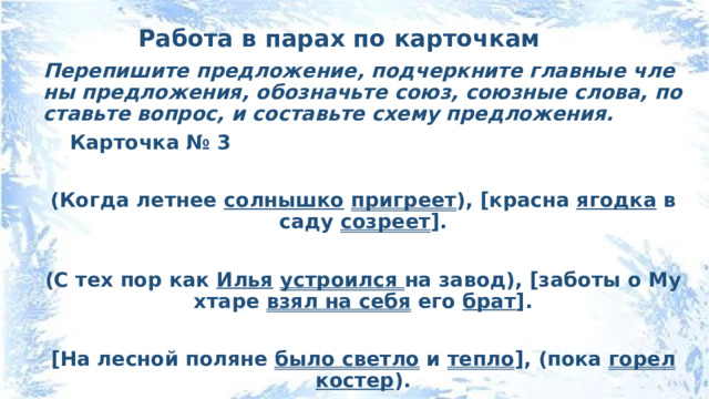 Работа в парах по карточкам Перепишите предложение, подчеркните главные члены предложения, обозначьте союз, союзные слова, поставьте вопрос, и составьте схему предложения. Карточка № 3  (Когда летнее солнышко  пригреет ), [красна ягодка в саду созреет ].  (С тех пор как Илья  устроился на завод), [заботы о Мухтаре взял на себя его брат ].  [На лесной поляне было светло и тепло ], (пока горел костер ). 