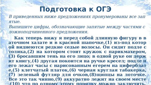 Подготовка к ОГЭ В приведенных ниже предложениях пронумерованы все запятые. Выпишите цифры, обозначающие запятые между частями сложноподчиненного предложения. Как теперь вижу я перед собой длинную фигуру в ваточном халате и в красной шапочке,(1) из-под которой виднеются редкие седые волосы. Он сидит подле столика,(2) на котором стоит кружок с парикмахером,(3) бросавшим тень на его лицо; в одной руке он держит книгу,(4) другая покоится на ручке кресел; подле него лежат часы с нарисованным егерем на циферблате,(5) клетчатый платок,(6) черная круглая табакерка,(7) зеленый футляр для очков,(8)щипцы на лоточке. Все это так чинно,(9) аккуратно лежит на своем месте,(10) что по одному этому порядку можно заключить,(11) что у Карла Иваныча совесть чиста и душа покойна. (Л.Н.Толстой. Детство) 