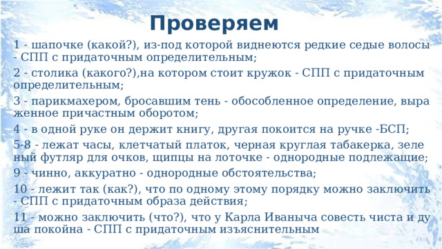 Проверяем 1 - шапочке (какой?), из-под которой виднеются редкие седые волосы - СПП с придаточным определительным; 2 - столика (какого?),на котором стоит кружок - СПП с придаточным определительным; 3 - парикмахером, бросавшим тень - обособленное определение, выраженное причастным оборотом; 4 - в одной руке он держит книгу, другая покоится на ручке -БСП; 5-8 - лежат часы, клетчатый платок, черная круглая табакерка, зеленый футляр для очков, щипцы на лоточке - однородные подлежащие; 9 - чинно, аккуратно - однородные обстоятельства; 10 - лежит так (как?), что по одному этому порядку можно заключить - СПП с придаточным образа действия; 11 - можно заключить (что?), что у Карла Иваныча совесть чиста и душа покойна - СПП с придаточным изъяснительным 