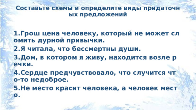 Составьте схемы и определите виды придаточных предложений   1.Грош цена человеку, который не может сломить дурной привычки. 2.Я читала, что бессмертны души. 3.Дом, в котором я живу, находится возле речки. 4.Сердце предчувствовало, что случится что-то недоброе. 5.Не место красит человека, а человек место. 