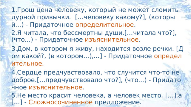 1.Грош цена человеку, который не может сломить дурной привычки. […человеку какому?], (который...) - Придаточное определительное . 2.Я читала, что бессмертны души.[…читала что?], (что...) - Придаточное изъяснительное . 3.Дом, в котором я живу, находится возле речки. [Дом какой?, (в котором...),...] - Придаточное определительное. 4.Сердце предчувствовало, что случится что-то недоброе.[…предчувствовало что?], (что...) - Придаточное изъяснительное . 5.Не место красит человека, а человек место. […],а […] - Сложносочиненное предложение. 