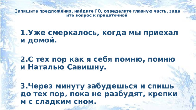 Запишите предложения, найдите ГО, определите главную часть, задайте вопрос к придаточной   1.Уже смеркалось, когда мы приехали домой.  2.С тех пор как я себя помню, помню и Наталью Савишну.  3.Через минуту забудешься и спишь до тех пор, пока не разбудят, крепким с сладким сном. 