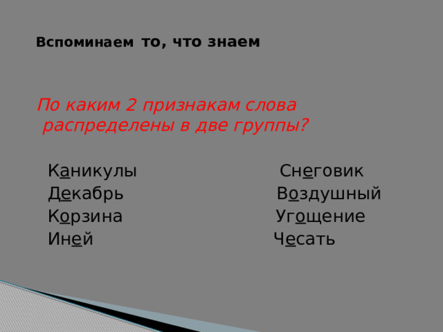    Вспоминаем  то, что знаем    По каким 2 признакам слова распределены в две группы?  К а никулы Сн е говик  Д е кабрь В о здушный  К о рзина Уг о щение  Ин е й Ч е сать 