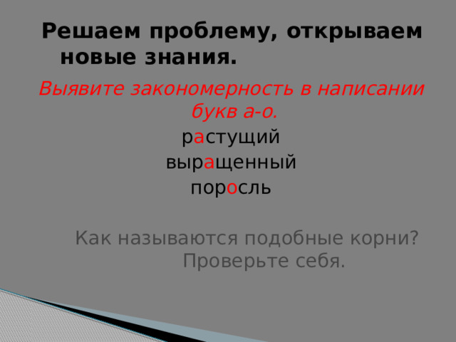  Решаем проблему, открываем   новые знания. Выявите закономерность в написании букв а-о. р а стущий выр а щенный пор о сль  Как называются подобные корни?    Проверьте себя.  