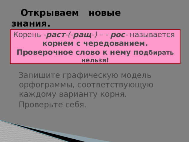    Открываем новые    знания. Корень - раст -(- ращ -) – - рос - называется   корнем с чередованием.  Проверочное слово к нему по дбирать нельзя!  Запишите графическую модель орфограммы, соответствующую каждому варианту корня.  Проверьте себя. 