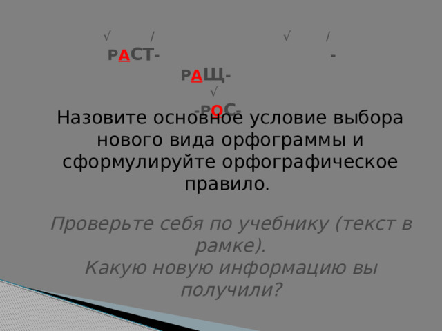 √ / √ /  Р А СТ - -Р А Щ -   √    -Р О С - Назовите основное условие выбора нового вида орфограммы и сформулируйте орфографическое правило.  Проверьте себя по учебнику (текст в рамке).  Какую новую информацию вы получили? 