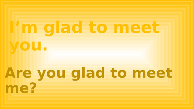 I’m glad to meet you. Are you glad to meet me? 