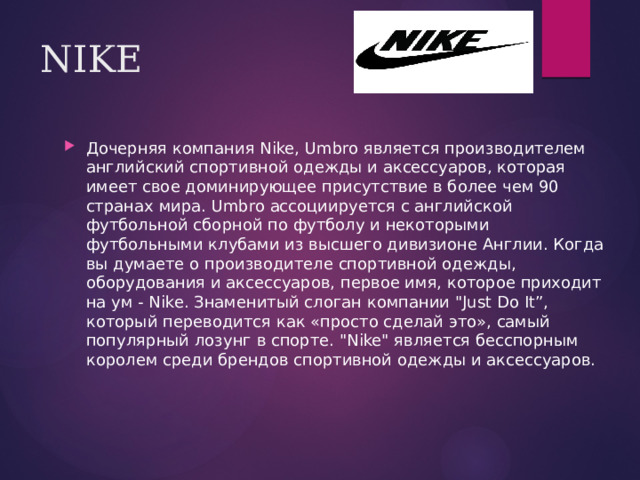 NIKE Дочерняя компания Nike, Umbro является производителем английский спортивной одежды и аксессуаров, которая имеет свое доминирующее присутствие в более чем 90 странах мира. Umbro ассоциируется с английской футбольной сборной по футболу и некоторыми футбольными клубами из высшего дивизионе Англии. Когда вы думаете о производителе спортивной одежды, оборудования и аксессуаров, первое имя, которое приходит на ум - Nike. Знаменитый слоган компании 