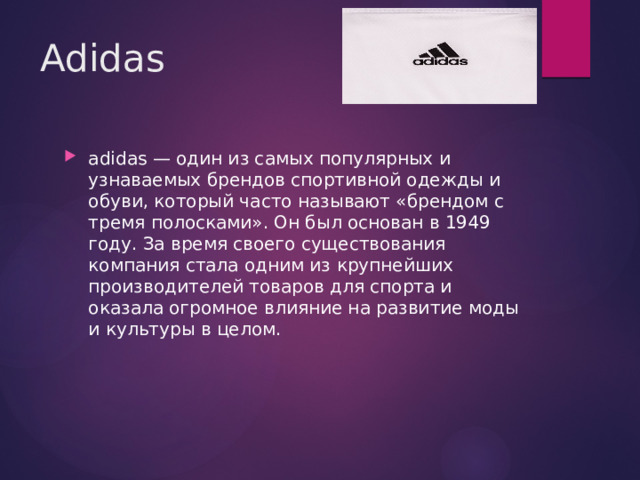 Adidas adidas — один из самых популярных и узнаваемых брендов спортивной одежды и обуви, который часто называют «брендом с тремя полосками». Он был основан в 1949 году. За время своего существования компания стала одним из крупнейших производителей товаров для спорта и оказала огромное влияние на развитие моды и культуры в целом. 