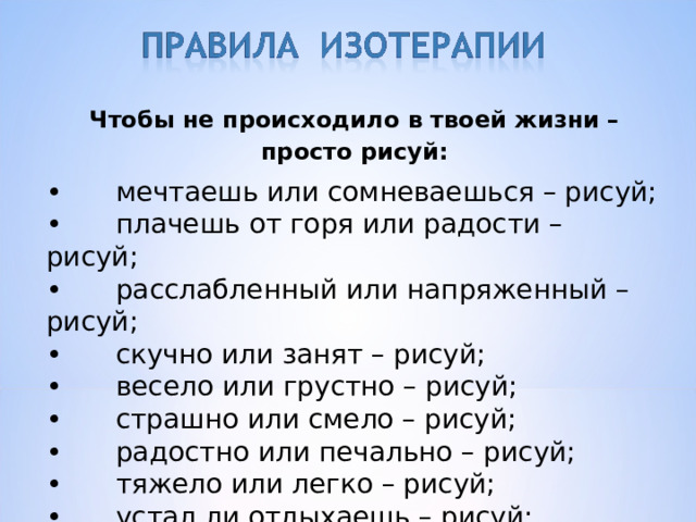 Чтобы не происходило в твоей жизни – просто рисуй: •  мечтаешь или сомневаешься – рисуй; •  плачешь от горя или радости – рисуй; •  расслабленный или напряженный – рисуй; •  скучно или занят – рисуй; •  весело или грустно – рисуй; •  страшно или смело – рисуй; •  радостно или печально – рисуй; •  тяжело или легко – рисуй; •  устал ли отдыхаешь – рисуй; •  одиноко или со всем миром сразу – рисуй. 