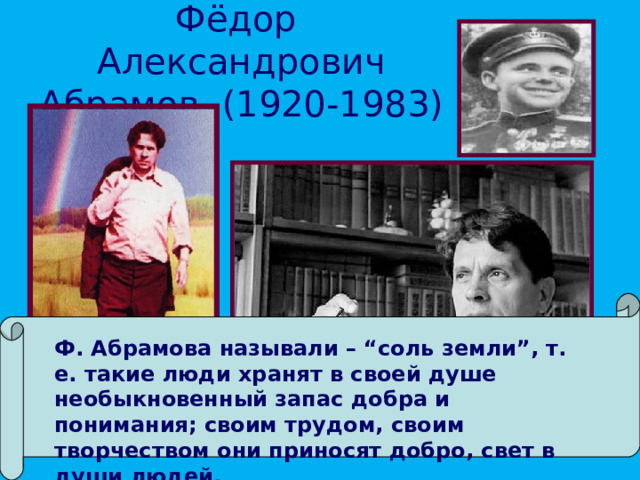 Фёдор Александрович Абрамов. (1920-1983) Ф. Абрамова называли – “соль земли”, т. е. такие люди хранят в своей душе необыкновенный запас добра и понимания; своим трудом, своим творчеством они приносят добро, свет в души людей.  