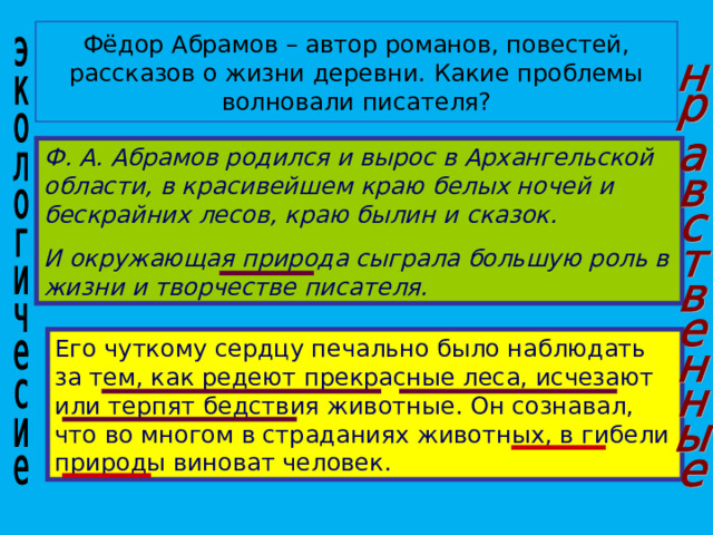 Фёдор Абрамов – автор романов, повестей, рассказов о жизни деревни. Какие проблемы волновали писателя? Ф. А. Абрамов родился и вырос в Архангельской области, в красивейшем краю белых ночей и бескрайних лесов, краю былин и сказок. И окружающая природа сыграла большую роль в жизни и творчестве писателя. Его чуткому сердцу печально было наблюдать за тем, как редеют прекрасные леса, исчезают или терпят бедствия животные. Он сознавал, что во многом в страданиях животных, в гибели природы виноват человек. 