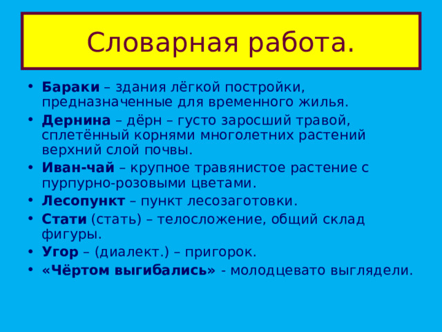 Словарная работа. Бараки – здания лёгкой постройки, предназначенные для временного жилья. Дернина – дёрн – густо заросший травой, сплетённый корнями многолетних растений верхний слой почвы. Иван-чай – крупное травянистое растение с пурпурно-розовыми цветами. Лесопункт – пункт лесозаготовки. Стати (стать) – телосложение, общий склад фигуры. Угор – (диалект.) – пригорок. «Чёртом выгибались» - молодцевато выглядели. 