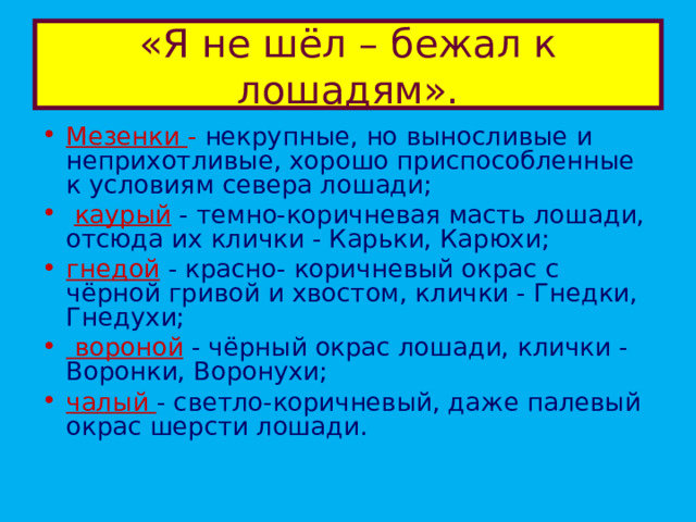 «Я не шёл – бежал к лошадям». Мезенки -  некрупные, но выносливые и неприхотливые, хорошо приспособленные к условиям севера лошади;  каурый  - темно-коричневая масть лошади, отсюда их клички - Карьки, Карюхи; гнедой  - красно- коричневый окрас с чёрной гривой и хвостом, клички - Гнедки, Гнедухи;  вороной  - чёрный окрас лошади, клички - Воронки, Воронухи;  чалый - светло-коричневый, даже палевый окрас шерсти лошади. 