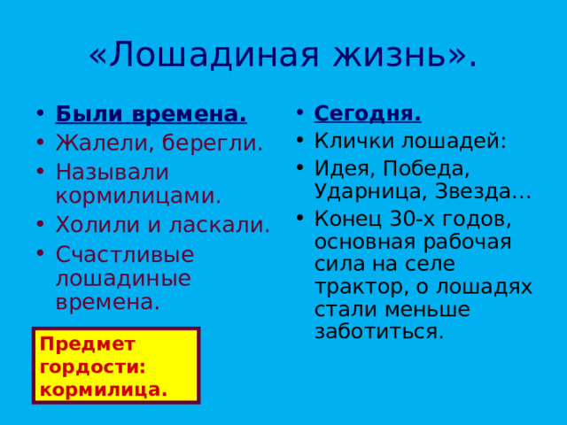 «Лошадиная жизнь». Были времена. Сегодня. Жалели, берегли. Называли кормилицами. Холили и ласкали. Счастливые лошадиные времена. Клички лошадей: Идея, Победа, Ударница, Звезда… Конец 30-х годов, основная рабочая сила на селе трактор, о лошадях стали меньше заботиться. Предмет гордости: кормилица. 