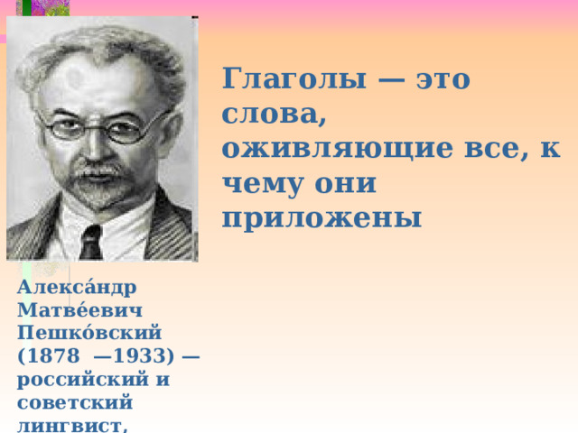  Глаголы — это слова, оживляющие все, к чему они приложены Алекса́ндр Матве́евич Пешко́вский (1878 —1933) — российский и советский лингвист, профессор. 