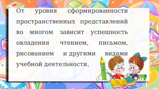 От уровня сформированности пространственных представлений во многом зависит успешность овладения чтением, письмом, рисованием и другими видами учебной деятельности. 