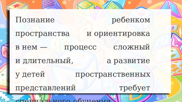 Познание ребенком пространства и ориентировка в нем — процесс сложный и длительный, а развитие у детей пространственных представлений требует специального обучения 