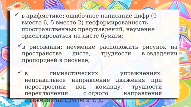 в арифметике: ошибочное написание цифр (9 вместо 6, 5 вместо 2) несформированность пространственных представлений, неумение ориентироваться на листе бумаги; в рисовании: неумение расположить рисунок на пространстве листа, трудности в овладении пропорцией в рисунке; в гимнастических упражнениях: неправильное направление движения при перестроении под команду, трудности переключения с одного направления движения на другое и т. д. 