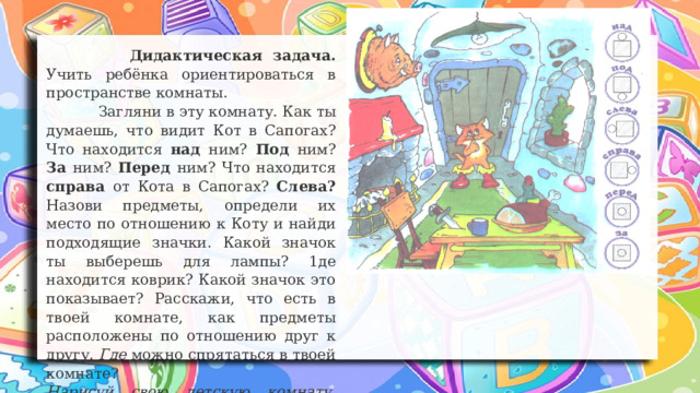  Дидактическая задача. Учить ребёнка ориентироваться в пространстве комнаты.  Загляни в эту комнату. Как ты думаешь, что видит Кот в Сапогах? Что находится над ним? Под ним? За ним? Перед ним? Что находится справа от Кота в Сапогах? Слева? Назови предметы, определи их место по отношению к Коту и найди подходящие значки. Какой значок ты выберешь для лампы? 1де находится коврик? Какой значок это показывает? Расскажи, что есть в твоей комнате, как предметы расположены по отношению друг к другу. Где можно спрятаться в твоей комнате? Нарисуй свою детскую комнату, расскажи, где находятся разные предметы и вещи 