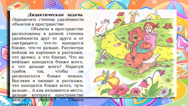  Дидактическая задача. Определять степень удалённости объектов в пространстве.  Объекты в пространстве расположены в разной степени удалённости друг от друга и от смотрящего: что-то находится ближе, что-то дальше. Рассмотри пейзаж на картинке и расскажи, что далеко, а что близко. Что на пейзаже находится ближе всего, а что дальше всего? Нарисуй грибок так, чтобы он располагался ближе пенька. Выгляни в окошко и расскажи, что находится ближе всего, чуть дальше... А как называется место, дальше которого пространство нельзя увидеть? (Линия горизонта.) 