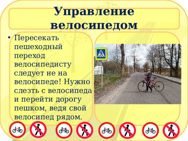 Управление велосипедом Пересекать пешеходный переход велосипедисту следует не на велосипеде! Нужно слезть с велосипеда и перейти дорогу пешком, ведя свой велосипед рядом. 