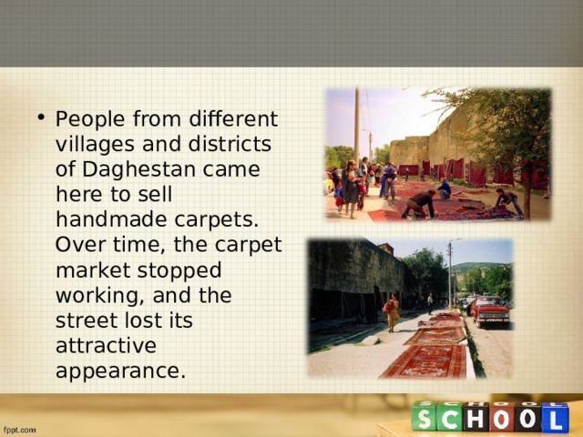 People from different villages and districts of Daghestan came here to sell handmade carpets. Over time, the carpet market stopped working, and the street lost its attractive appearance.  