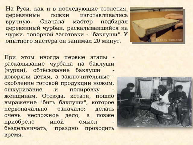 На Руси, как и в последующие столетия, деревянные ложки изготавливались вручную. Сначала мастер подбирал деревянный чурбан, раскалывавшийся на чурки. топорной заготовки - 