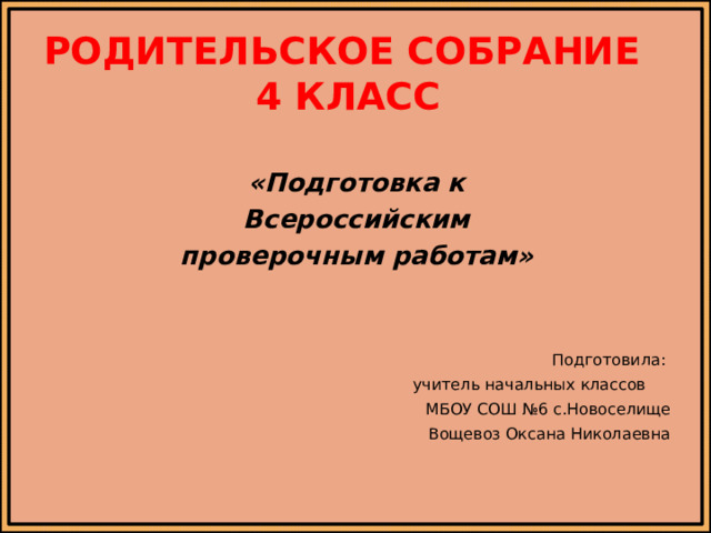 Родительское собрание  4 класс «Подготовка к Всероссийским проверочным работам» Подготовила: учитель начальных классов МБОУ СОШ №6 с.Новоселище Вощевоз Оксана Николаевна 