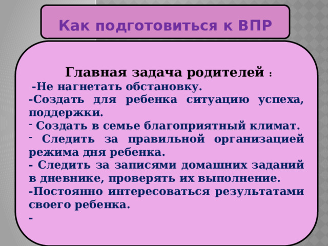  Как подготовиться к ВПР   Главная задача родителей :  -Не нагнетать обстановку. -Создать для ребенка ситуацию успеха, поддержки.  Создать в семье благоприятный климат.  Следить за правильной организацией режима дня ребенка. - Следить за записями домашних заданий в дневнике, проверять их выполнение. -Постоянно интересоваться результатами своего ребенка. - 