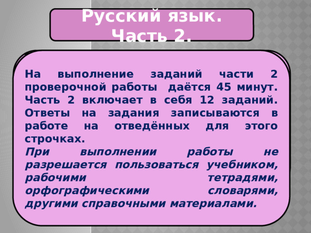 Русский язык. Часть 2. На выполнение заданий части 2 проверочной работы даётся 45 минут. Часть 2 включает в себя 12 заданий. Ответы на задания записываются в работе на отведённых для этого строчках. При выполнении работы не разрешается пользоваться учебником, рабочими тетрадями, орфографическими словарями, другими справочными материалами. Проверочная работа по русскому языку состоит из двух частей, которые выполняются в разные дни и различаются по содержанию и количеству заданий. 