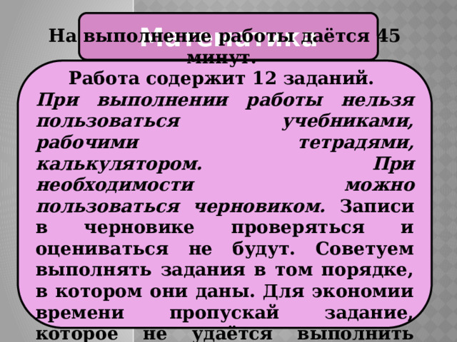 Математика На выполнение работы даётся 45 минут. Работа содержит 12 заданий. При выполнении работы нельзя пользоваться учебниками, рабочими тетрадями, калькулятором. При необходимости можно пользоваться черновиком. Записи в черновике проверяться и оцениваться не будут. Советуем выполнять задания в том порядке, в котором они даны. Для экономии времени пропускай задание, которое не удаётся выполнить сразу, и переходи к следующему. 