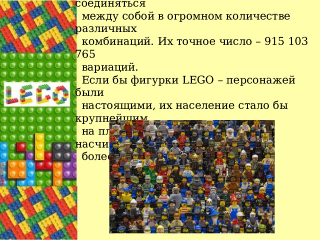 Все те же представители выяснили, что шесть восьмишиповых кирпичиков могут соединяться между собой в огромном количестве различных комбинаций. Их точное число – 915 103 765 вариаций. Если бы фигурки LEGO – персонажей были настоящими, их население стало бы крупнейшим на планете. На сегодняшний день насчитывается более 4 миллиардов фигурок. 