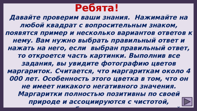 Ребята! Давайте проверим ваши знания. Нажимайте на любой квадрат с вопросительным знаком, появятся пример и несколько вариантов ответов к нему. Вам нужно выбрать правильный ответ и нажать на него, если выбран правильный ответ, то откроется часть картинки. Выполнив все задания, вы увидите фотографию цветов маргариток. Считается, что маргариткам около 4 000 лет. Особенность этого цветка в том, что он не имеет никакого негативного значения. Маргаритки полностью позитивны по своей природе и ассоциируются с чистотой, невинностью, любовью, верностью, красотой и терпением. Удачи! 