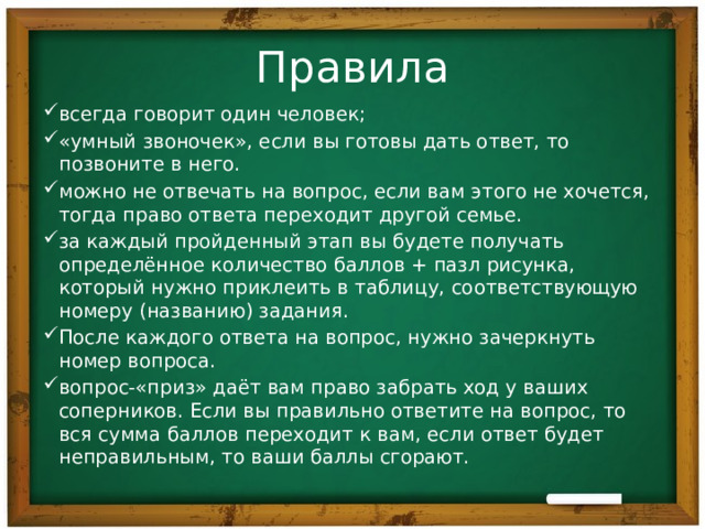 Правила всегда говорит один человек; «умный звоночек», если вы готовы дать ответ, то позвоните в него. можно не отвечать на вопрос, если вам этого не хочется, тогда право ответа переходит другой семье. за каждый пройденный этап вы будете получать определённое количество баллов + пазл рисунка, который нужно приклеить в таблицу, соответствующую номеру (названию) задания. После каждого ответа на вопрос, нужно зачеркнуть номер вопроса. вопрос-«приз» даёт вам право забрать ход у ваших соперников. Если вы правильно ответите на вопрос, то вся сумма баллов переходит к вам, если ответ будет неправильным, то ваши баллы сгорают. 