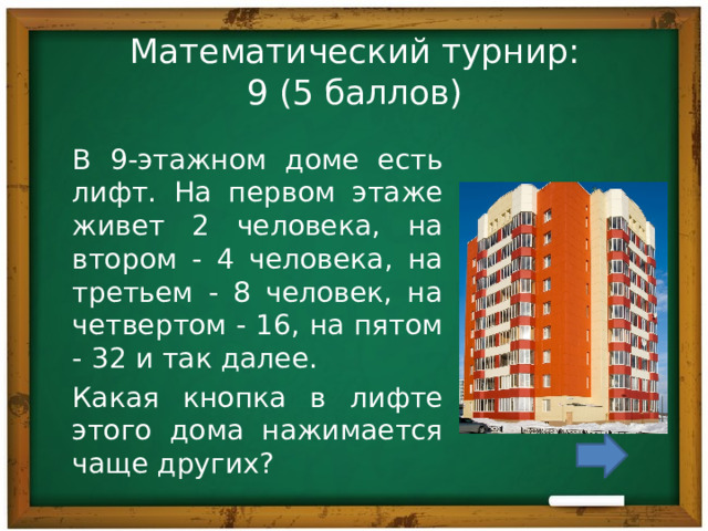 Математический турнир:  9 (5 баллов) В 9-этажном доме есть лифт. На первом этаже живет 2 человека, на втором - 4 человека, на третьем - 8 человек, на четвертом - 16, на пятом - 32 и так далее. Какая кнопка в лифте этого дома нажимается чаще других? 