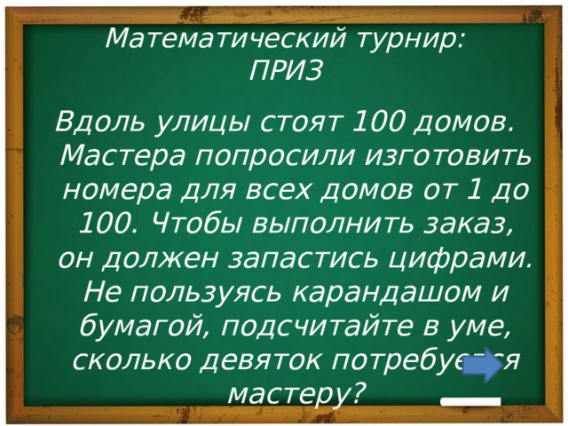 Математический турнир:  ПРИЗ Вдоль улицы стоят 100 домов. Мастера попросили изготовить номера для всех домов от 1 до 100. Чтобы выполнить заказ, он должен запастись цифрами. Не пользуясь карандашом и бумагой, подсчитайте в уме, сколько девяток потребуется мастеру? 