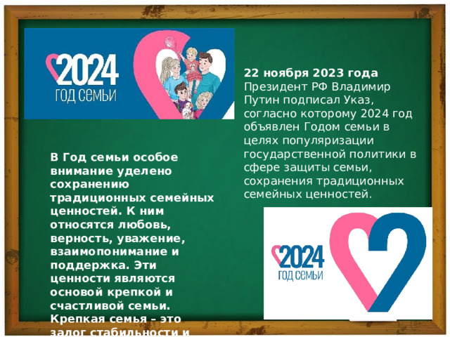 22 ноября 2023 года Президент РФ Владимир Путин подписал Указ, согласно которому 2024 год объявлен Годом семьи в целях популяризации государственной политики в сфере защиты семьи, сохранения традиционных семейных ценностей. В Год семьи особое внимание уделено сохранению традиционных семейных ценностей. К ним относятся любовь, верность, уважение, взаимопонимание и поддержка. Эти ценности являются основой крепкой и счастливой семьи. Крепкая семья – это залог стабильности и процветания общества. 