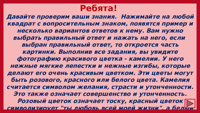 Ребята! Давайте проверим ваши знания. Нажимайте на любой квадрат с вопросительным знаком, появятся пример и несколько вариантов ответов к нему. Вам нужно выбрать правильный ответ и нажать на него, если выбран правильный ответ, то откроется часть картинки. Выполнив все задания, вы увидите фотографию красивого цветка - камелии. У него нежные мягкие лепестки и нежные изгибы, которые делают его очень красивым цветком. Эти цветы могут быть розового, красного или белого цвета. Камелия считается символом желания, страсти и утонченности. Это также означает совершенство и утонченность. Розовый цветок означает тоску, красный цветок символизирует 