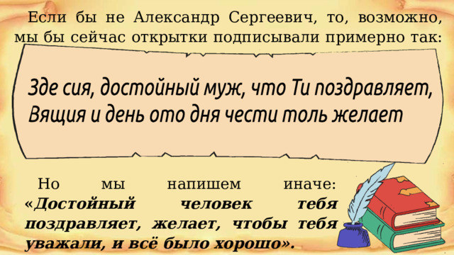 Если  бы  не  Александр  Сергеевич,  то,  возможно,  мы  бы  сейчас  открытки подписывали  примерно  так:  Но мы напишем  иначе:  « Достойный  человек  тебя  поздравляет,  желает, чтобы  тебя  уважали,  и  всё  было  хорошо». 